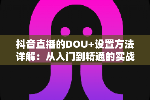 抖音直播的DOU+设置方法详解：从入门到精通的实战投放指南