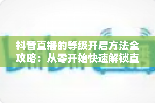 抖音直播的等级开启方法全攻略：从零开始快速解锁直播等级的实用指南