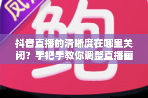 抖音直播的清晰度在哪里关闭？手把手教你调整直播画质，轻松省流量不卡顿