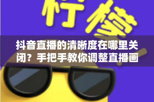 抖音直播的清晰度在哪里关闭？手把手教你调整直播画质，轻松省流量不卡顿