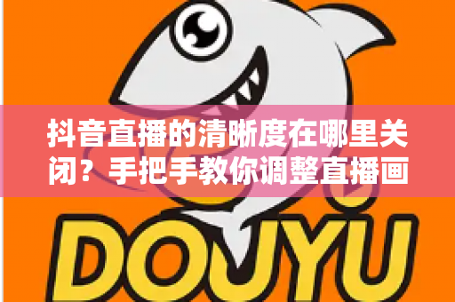 抖音直播的清晰度在哪里关闭？手把手教你调整直播画质，轻松省流量不卡顿