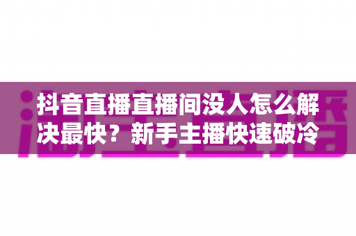 抖音直播直播间没人怎么解决最快？新手主播快速破冷启动的实战指南
