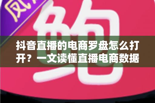 抖音直播的电商罗盘怎么打开？一文读懂直播电商数据工具的完整使用指南
