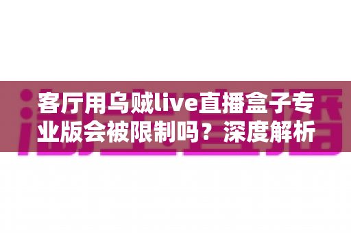 客厅用乌贼live直播盒子专业版会被限制吗？深度解析使用限制、原因与应对方案