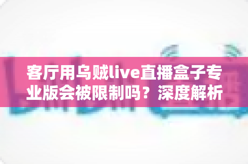 客厅用乌贼live直播盒子专业版会被限制吗？深度解析使用限制、原因与应对方案