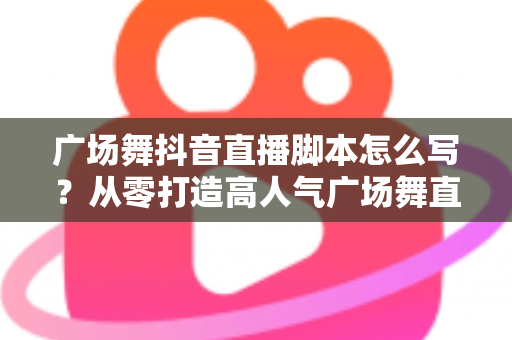 广场舞抖音直播脚本怎么写？从零打造高人气广场舞直播间的完整攻略