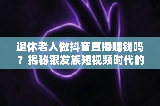 退休老人做抖音直播赚钱吗?揭秘银发族短视频时代的财富新机遇 退休老人做抖音直播赚钱吗?揭秘银发族短视频时代的财富新机遇
