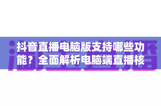 抖音直播电脑版支持哪些功能?全面解析电脑端直播核心功能与实用指南 抖音直播电脑版支持哪些功能?全面解析电脑端直播核心功能与实用指南