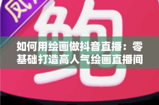 如何用绘画做抖音直播:零基础打造高人气绘画直播间的完整运营指南 如何用绘画做抖音直播:零基础打造高人气绘画直播间的完整运营指南