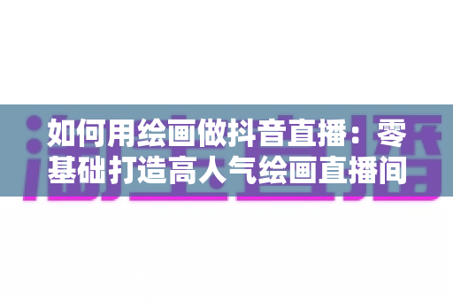 如何用绘画做抖音直播：零基础打造高人气绘画直播间的完整运营指南