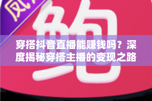 穿搭抖音直播能赚钱吗？深度揭秘穿搭主播的变现之路与实战攻略