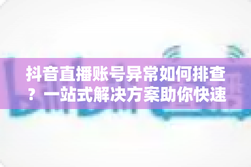 抖音直播账号异常如何排查？一站式解决方案助你快速恢复直播权限