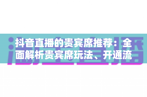 抖音直播的贵宾席推荐：全面解析贵宾席玩法、开通流程与实用避坑指南