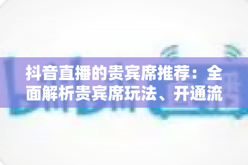 抖音直播的贵宾席推荐：全面解析贵宾席玩法、开通流程与实用避坑指南