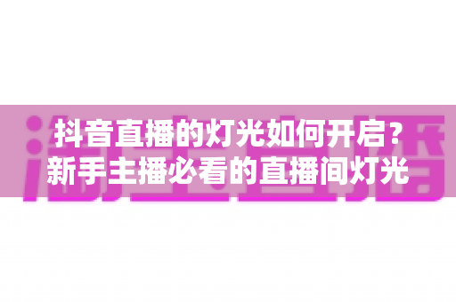 抖音直播的灯光如何开启?新手主播必看的直播间灯光设置与补光全攻略 抖音直播的灯光如何开启?新手主播必看的直播间灯光设置与补光全攻略