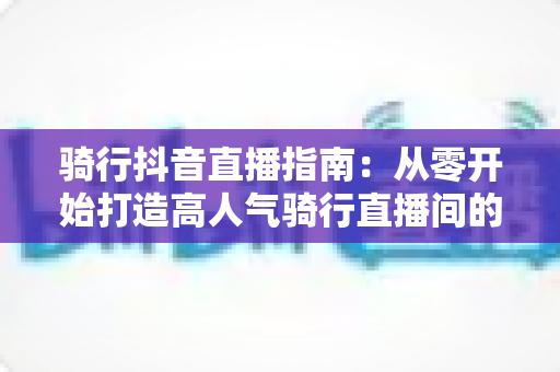 骑行抖音直播指南:从零开始打造高人气骑行直播间的完整攻略 骑行抖音直播指南:从零开始打造高人气骑行直播间的完整攻略