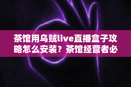 茶馆用乌贼live直播盒子攻略怎么安装?茶馆经营者必看的零基础安装与开播完整指南 茶馆用乌贼live直播盒子攻略怎么安装?茶馆经营者必看的零基础安装与开播完整指南