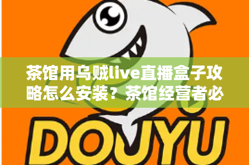 茶馆用乌贼live直播盒子攻略怎么安装？茶馆经营者必看的零基础安装与开播完整指南