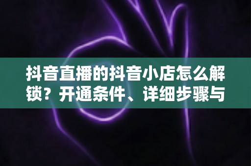 抖音直播的抖音小店怎么解锁?开通条件、详细步骤与避坑指南全解析 抖音直播的抖音小店怎么解锁?开通条件、详细步骤与避坑指南全解析