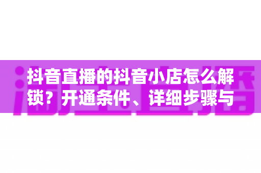 抖音直播的抖音小店怎么解锁?开通条件、详细步骤与避坑指南全解析 抖音直播的抖音小店怎么解锁?开通条件、详细步骤与避坑指南全解析
