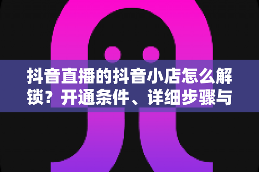 抖音直播的抖音小店怎么解锁?开通条件、详细步骤与避坑指南全解析 抖音直播的抖音小店怎么解锁?开通条件、详细步骤与避坑指南全解析