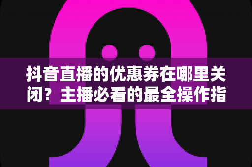 抖音直播的优惠券在哪里关闭？主播必看的最全操作指南与避坑攻略