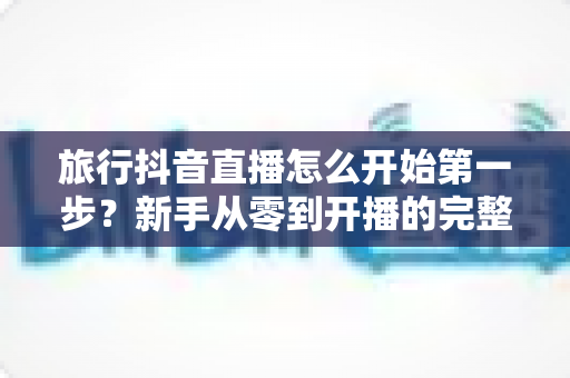 旅行抖音直播怎么开始第一步?新手从零到开播的完整实战指南 旅行抖音直播怎么开始第一步?新手从零到开播的完整实战指南