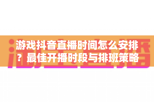 游戏抖音直播时间怎么安排？最佳开播时段与排班策略全解析