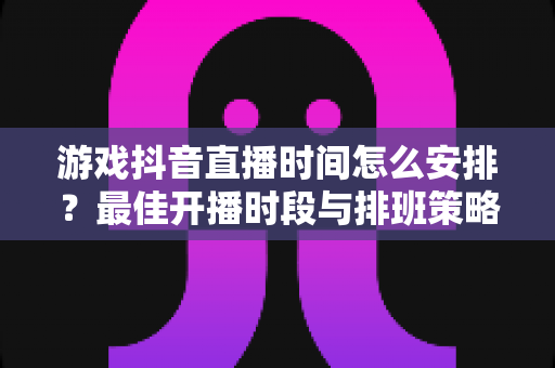 游戏抖音直播时间怎么安排？最佳开播时段与排班策略全解析