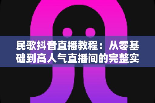 民歌抖音直播教程：从零基础到高人气直播间的完整实战指南