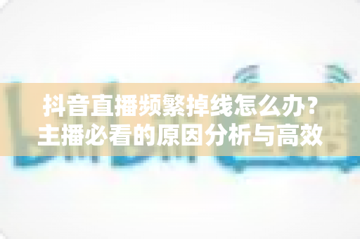 抖音直播频繁掉线怎么办?主播必看的原因分析与高效解决方案 抖音直播频繁掉线怎么办?主播必看的原因分析与高效解决方案