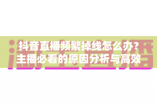 抖音直播频繁掉线怎么办?主播必看的原因分析与高效解决方案 抖音直播频繁掉线怎么办?主播必看的原因分析与高效解决方案