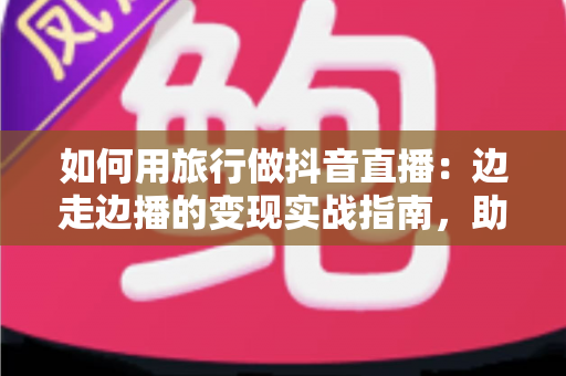 如何用旅行做抖音直播：边走边播的变现实战指南，助你打造高人气旅行账号