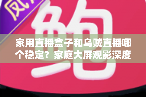 家用直播盒子和乌贼直播哪个稳定？家庭大屏观影深度对比与实用选购指南