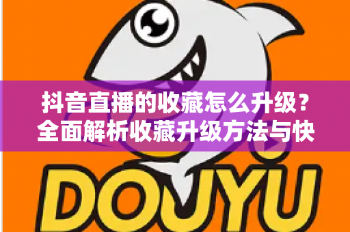 抖音直播的收藏怎么升级?全面解析收藏升级方法与快速提升技巧 抖音直播的收藏怎么升级?全面解析收藏升级方法与快速提升技巧