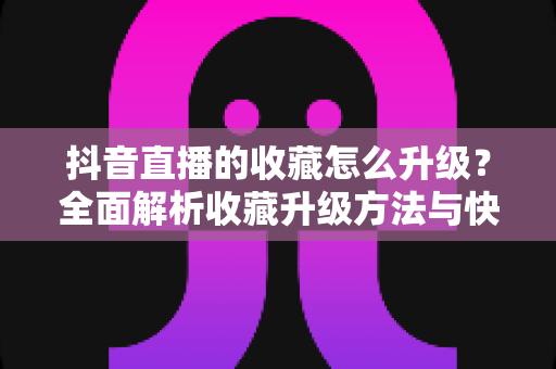 抖音直播的收藏怎么升级?全面解析收藏升级方法与快速提升技巧 抖音直播的收藏怎么升级?全面解析收藏升级方法与快速提升技巧