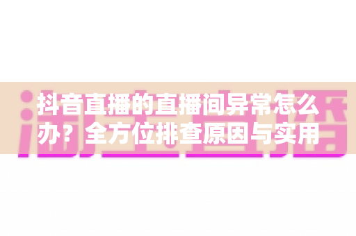 抖音直播的直播间异常怎么办?全方位排查原因与实用解决方案大全 抖音直播的直播间异常怎么办?全方位排查原因与实用解决方案大全