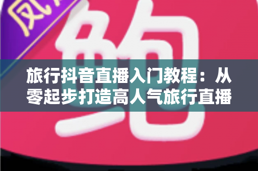 旅行抖音直播入门教程:从零起步打造高人气旅行直播间的完整实操指南 旅行抖音直播入门教程:从零起步打造高人气旅行直播间的完整实操指南