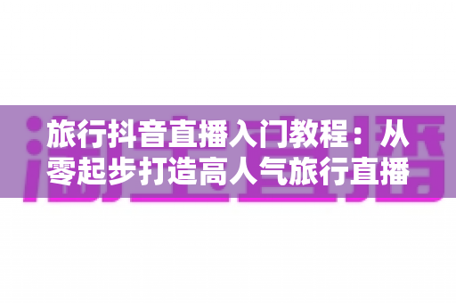 旅行抖音直播入门教程:从零起步打造高人气旅行直播间的完整实操指南 旅行抖音直播入门教程:从零起步打造高人气旅行直播间的完整实操指南