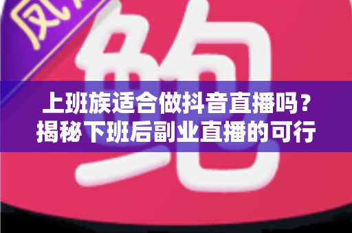 上班族适合做抖音直播吗？揭秘下班后副业直播的可行性、优势与实操指南