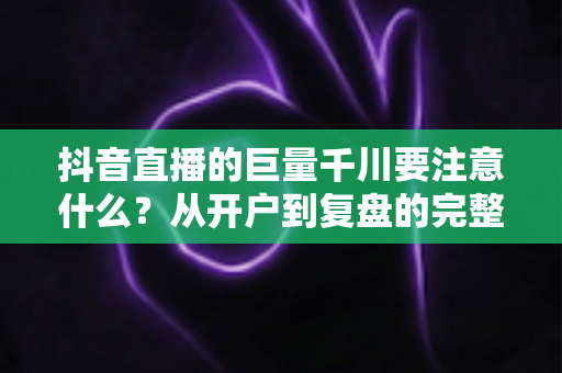 抖音直播的巨量千川要注意什么?从开户到复盘的完整投放避坑指南 抖音直播的巨量千川要注意什么?从开户到复盘的完整投放避坑指南