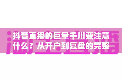 抖音直播的巨量千川要注意什么?从开户到复盘的完整投放避坑指南 抖音直播的巨量千川要注意什么?从开户到复盘的完整投放避坑指南