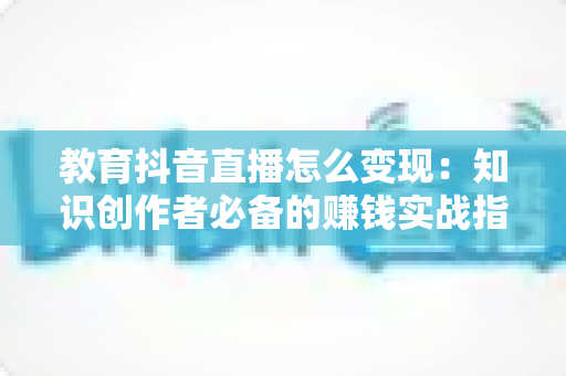 教育抖音直播怎么变现:知识创作者必备的赚钱实战指南 教育抖音直播怎么变现:知识创作者必备的赚钱实战指南
