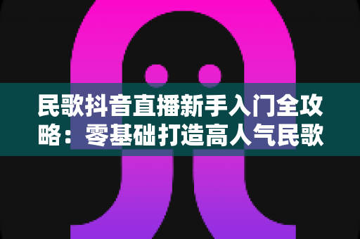 民歌抖音直播新手入门全攻略:零基础打造高人气民歌直播间 民歌抖音直播新手入门全攻略:零基础打造高人气民歌直播间