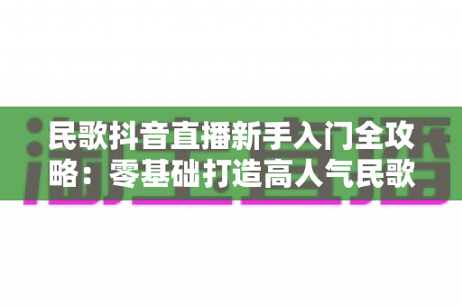 民歌抖音直播新手入门全攻略:零基础打造高人气民歌直播间 民歌抖音直播新手入门全攻略:零基础打造高人气民歌直播间