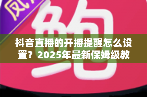 抖音直播的开播提醒怎么设置?2025年最新保姆级教程,让你一场直播都不错过! 抖音直播的开播提醒怎么设置?2025年最新保姆级教程,让你一场直播都不错过!