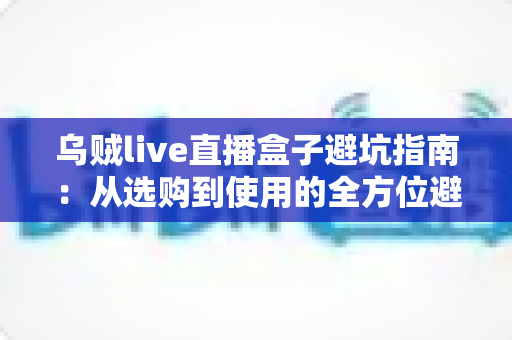 乌贼live直播盒子避坑指南：从选购到使用的全方位避雷手册