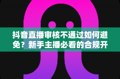 抖音直播审核不通过如何避免?新手主播必看的合规开播全攻略 抖音直播审核不通过如何避免?新手主播必看的合规开播全攻略