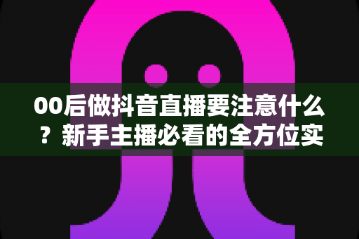 00后做抖音直播要注意什么？新手主播必看的全方位实战指南