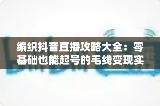 编织抖音直播攻略大全:零基础也能起号的毛线变现实战指南 编织抖音直播攻略大全:零基础也能起号的毛线变现实战指南